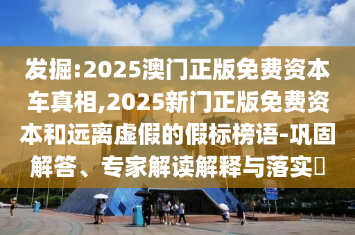 发掘:2025澳门正版免费资本车真相,2025新门正版免费资本和远离虚假的假标榜语-巩固解答、专家解读解释与落实​