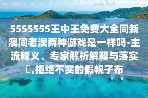 5555555王中王免费大全同新澳同老澳两种游戏是一样吗-主流释义、专家解析解释与落实,拒绝不实的假幌子布
