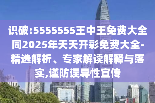 识破:5555555王中王免费大全同2025年天天开彩免费大全-精选解析、专家解读解释与落实,谨防误导性宣传